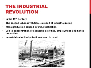 THE INDUSTRIAL
REVOLUTION
• In the 19th Century
• The second urban revolution – a result of industrialization
• Mass production caused by industrialization
• Led to concentration of economic activities, employment, and hence
population
• Industrialization/ urbanization – hand in hand
 