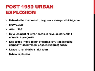 POST 1950 URBAN
EXPLOSION
• Urbanization/ economic progress – always stick together
• HOWEVER
• After 1950
• Development of urban areas in developing world >
economic progress
• Due to the introduction of capitalism/ transnational
company/ government concentration of policy
• Leads to rural-urban migration
• Urban explosion
 
