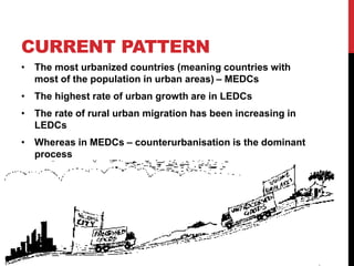 CURRENT PATTERN
• The most urbanized countries (meaning countries with
most of the population in urban areas) – MEDCs
• The highest rate of urban growth are in LEDCs
• The rate of rural urban migration has been increasing in
LEDCs
• Whereas in MEDCs – counterurbanisation is the dominant
process
 