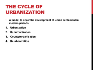 THE CYCLE OF
URBANIZATION
• A model to show the development of urban settlement in
modern periods
1. Urbanization
2. Suburbanization
3. Counterurbanisation
4. Reurbanization
 