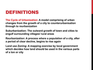 DEFINITIONS
The Cycle of Urbanization: A model comprising of urban
changes from the growth of a city to counterurbanisation
through to reurbanization
Suburbanization: The outward growth of town and cities to
engulf surrounding villages/ rural areas
Reurbanization: A process where a population of a city, after
a period of clear decline, begins to rise again
Land use Zoning: A mapping exercise by local government
which decides how land should be used in the various parts
of a ton or city
 