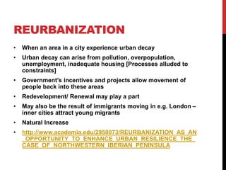 REURBANIZATION
• When an area in a city experience urban decay
• Urban decay can arise from pollution, overpopulation,
unemployment, inadequate housing [Processes alluded to
constraints]
• Government’s incentives and projects allow movement of
people back into these areas
• Redevelopment/ Renewal may play a part
• May also be the result of immigrants moving in e.g. London –
inner cities attract young migrants
• Natural Increase
• http://www.academia.edu/2950073/REURBANIZATION_AS_AN
_OPPORTUNITY_TO_ENHANCE_URBAN_RESILIENCE_THE_
CASE_OF_NORTHWESTERN_IBERIAN_PENINSULA
 