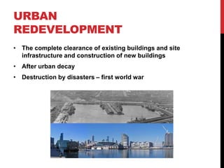 URBAN
REDEVELOPMENT
• The complete clearance of existing buildings and site
infrastructure and construction of new buildings
• After urban decay
• Destruction by disasters – first world war
 