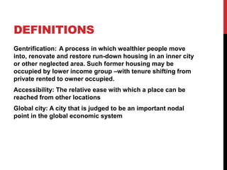 DEFINITIONS
Gentrification: A process in which wealthier people move
into, renovate and restore run-down housing in an inner city
or other neglected area. Such former housing may be
occupied by lower income group –with tenure shifting from
private rented to owner occupied.
Accessibility: The relative ease with which a place can be
reached from other locations
Global city: A city that is judged to be an important nodal
point in the global economic system
 