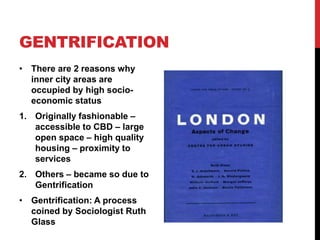 GENTRIFICATION
• There are 2 reasons why
inner city areas are
occupied by high socio-
economic status
1. Originally fashionable –
accessible to CBD – large
open space – high quality
housing – proximity to
services
2. Others – became so due to
Gentrification
• Gentrification: A process
coined by Sociologist Ruth
Glass
 