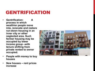 GENTRIFICATION
• Gentrification: A
process in which
wealthier people move
into, renovate and restore
run-down housing in an
inner city or other
neglected area. Such
former housing may be
occupied by lower
income group –with
tenure shifting from
private rented to owner
occupied.
• People with money to buy
houses
• New houses – rent prices
increase
 