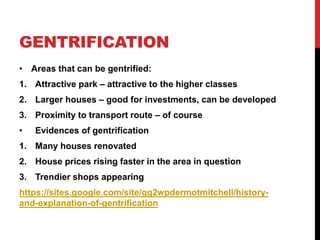 GENTRIFICATION
• Areas that can be gentrified:
1. Attractive park – attractive to the higher classes
2. Larger houses – good for investments, can be developed
3. Proximity to transport route – of course
• Evidences of gentrification
1. Many houses renovated
2. House prices rising faster in the area in question
3. Trendier shops appearing
https://sites.google.com/site/gg2wpdermotmitchell/history-
and-explanation-of-gentrification
 