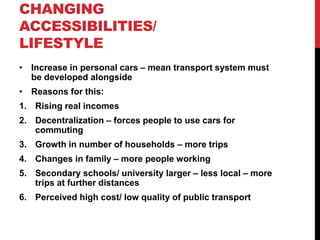 CHANGING
ACCESSIBILITIES/
LIFESTYLE
• Increase in personal cars – mean transport system must
be developed alongside
• Reasons for this:
1. Rising real incomes
2. Decentralization – forces people to use cars for
commuting
3. Growth in number of households – more trips
4. Changes in family – more people working
5. Secondary schools/ university larger – less local – more
trips at further distances
6. Perceived high cost/ low quality of public transport
 