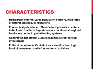 CHARACTERISTICS
• Demographic trend: Large population clusters, high rates
of natural increase, in-migrations
• Economically developed: Manufacturing/ service centers
to be found that have importance in a continental/ regional
level – key nodes in global trading systems
• Cultural/ Social status: Cultural facilities attract foreign
investments
• Political importance: Capital cities – benefits from high
level of investment and infrastructures/ activities
 