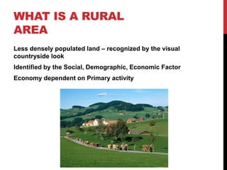 WHAT IS A RURAL
AREA
Less densely populated land – recognized by the visual
countryside look
Identified by the Social, Demographic, Economic Factor
Economy dependent on Primary activity
 