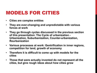 MODELS FOR CITIES
• Cities are complex entities
• They are ever-changing and unpredictable with various
forces at work
• They go through cycles discussed in the previous section
of this presentation: The Cycle of urbanization -
Urbanization, Suburbanization, Counter-urbanization,
Reurbanization
• Various processes at work: Gentrification in inner regions,
competition for land, growth of economy
• Therefore it is difficult to come up with models for the
cities
• Those that were actually invented do not represent all the
cities, but give rough ideas about how cities grow
 