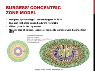 BURGESS’ CONCENTRIC
ZONE MODEL
• Designed by Sociologist: Ernest Burgess in 1920
• Suggest that cities expand outward from CBD
• Oldest parts in the city center
• Quality, size of houses, income of residents increase with distance from
CBD
 