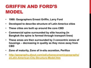 GRIFFIN AND FORD’S
MODEL
• 1980: Geographers Ernest Griffin, Larry Ford
• Developed to describe structure of Latin America cities
• These cities are built up around the core CBD
• Commercial spine surrounded by elite housing (in
Bangkok the spine is formed through transport lines)
• These areas are then surrounded by 3 concentric zones of
housings – decreasing in quality as they move away from
CBD
• Zone of maturity, Zone of in-situ accretion, Perifico
• http://geography.about.com/od/urbaneconomicgeography/
a/Latin-American-City-Structure-Model.htm
 