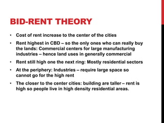 BID-RENT THEORY
• Cost of rent increase to the center of the cities
• Rent highest in CBD – so the only ones who can really buy
the lands: Commercial centers for large manufacturing
industries – hence land uses in generally commercial
• Rent still high one the next ring: Mostly residential sectors
• At the periphery: Industries – require large space so
cannot go for the high rent
• The closer to the center cities: building are taller – rent is
high so people live in high density residential areas.
 