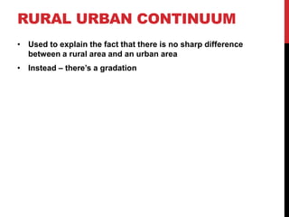 RURAL URBAN CONTINUUM
• Used to explain the fact that there is no sharp difference
between a rural area and an urban area
• Instead – there’s a gradation
 