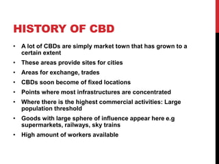 HISTORY OF CBD
• A lot of CBDs are simply market town that has grown to a
certain extent
• These areas provide sites for cities
• Areas for exchange, trades
• CBDs soon become of fixed locations
• Points where most infrastructures are concentrated
• Where there is the highest commercial activities: Large
population threshold
• Goods with large sphere of influence appear here e.g
supermarkets, railways, sky trains
• High amount of workers available
 