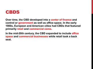 CBDS
Over time, the CBD developed into a center of finance and
control or government as well as office space. In the early
1900s, European and American cities had CBDs that featured
primarily retail and commercial cores.
In the mid-20th century, the CBD expanded to include office
space and commercial businesses while retail took a back
seat.
 