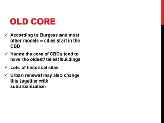 OLD CORE
 According to Burgess and most
other models – cities start in the
CBD
 Hence the core of CBDs tend to
have the oldest/ tallest buildings
 Lots of historical sites
 Urban renewal may also change
this together with
suburbanization
 