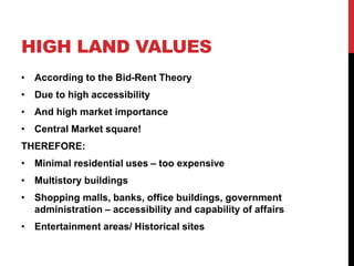 HIGH LAND VALUES
• According to the Bid-Rent Theory
• Due to high accessibility
• And high market importance
• Central Market square!
THEREFORE:
• Minimal residential uses – too expensive
• Multistory buildings
• Shopping malls, banks, office buildings, government
administration – accessibility and capability of affairs
• Entertainment areas/ Historical sites
 