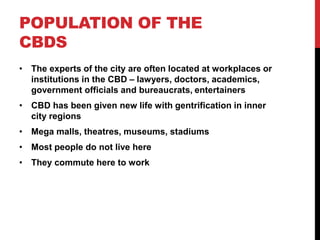 POPULATION OF THE
CBDS
• The experts of the city are often located at workplaces or
institutions in the CBD – lawyers, doctors, academics,
government officials and bureaucrats, entertainers
• CBD has been given new life with gentrification in inner
city regions
• Mega malls, theatres, museums, stadiums
• Most people do not live here
• They commute here to work
 