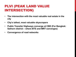 PLVI (PEAK LAND VALUE
INTERSECTION)
• The intersection with the most valuable real estate in the
city
• City’s tallest, most valuable skyscrapers
• Public Transits/ Highways converge at CBD (For Bangkok:
Sathorn district – where BTS and MRT converges)
• Convergence of road networks
 