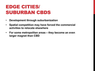 EDGE CITIES/
SUBURBAN CBDS
• Development through suburbanization
• Spatial competition may have forced the commercial
activities to relocate elsewhere
• For some metropolitan areas – they become an even
larger magnet than CBD
 