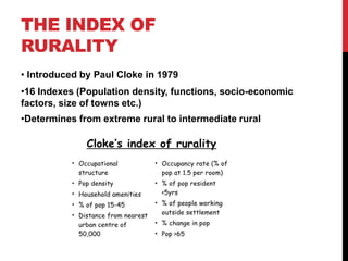 THE INDEX OF
RURALITY
• Introduced by Paul Cloke in 1979
•16 Indexes (Population density, functions, socio-economic
factors, size of towns etc.)
•Determines from extreme rural to intermediate rural
 