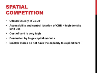 SPATIAL
COMPETITION
• Occurs usually in CBDs
• Accessibility and central location of CBD = high density
land use
• Cost of land is very high
• Dominated by large capital markets
• Smaller stores do not have the capacity to expand here
 