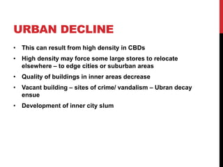 URBAN DECLINE
• This can result from high density in CBDs
• High density may force some large stores to relocate
elsewhere – to edge cities or suburban areas
• Quality of buildings in inner areas decrease
• Vacant building – sites of crime/ vandalism – Ubran decay
ensue
• Development of inner city slum
 