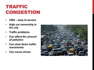 TRAFFIC
CONGESTION
• CBD – easy to access
• High car ownership in
the city
• Traffic problems
• Can affect the amount
of pollution
• Can slow down traffic
movements
• Can cause stress
 