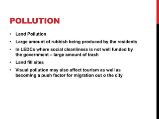 POLLUTION
• Land Pollution
• Large amount of rubbish being produced by the residents
• In LEDCs where social cleanliness is not well funded by
the government – large amount of trash
• Land fill sites
• Visual pollution may also affect tourism as well as
becoming a push factor for migration out o the city
 