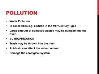 POLLUTION
• Water Pollution
• In canal cities e.g. London in the 19th Century - goo
• Large amount of domestic wastes may be dumped into the
river
• EUTROPHICATION
• Trash may be thrown into the river
• Acid rain can affect the water content
• Damage the ecological system
 