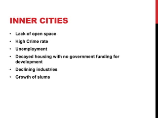 INNER CITIES
• Lack of open space
• High Crime rate
• Unemployment
• Decayed housing with no government funding for
development
• Declining industries
• Growth of slums
 
