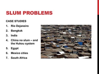 SLUM PROBLEMS
CASE STUDIES
1. Rio Dejaneiro
2. Bangkok
3. India
4. China no slum – and
the Hukou system
5. Egypt
6. Mexico cities
7. South Africa
 