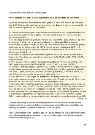 - 10 -
Leiamos esta notícia da LUSA (06/06/2016):
Portos crescem até abril e Sines representa 53% da atividade no continente
Os portos portugueses movimentaram entre janeiro e abril 29,4 milhões de toneladas,
mais 2,3% face ao valor registado um ano antes, com Sines a crescer e a representar já
53% da atividade portuária do continente.
Em comunicado hoje divulgado, a Autoridade da Mobilidade e dos Transportes (AMT) diz
que o primeiro quadrimestre registou a "melhor marca de sempre" no conjunto dos
portos do continente.
"Este resultado do mercado portuário reflete essencialmente o comportamento do Porto
de Sines nos tráfegos de carga contentorizada, carvão e petróleo bruto que,
apresentando um peso de 40,8% do total de carga movimentada no conjunto dos portos,
registaram um acréscimo global de 23,5% face ao período homólogo de 2015" (...)
Para o crescimento global contribuiu também o desempenho dos portos de Viana do
Castelo e de Setúbal (...).
A contrariar a tendência de crescimento surgem os portos de Leixões, Lisboa, Aveiro,
Figueira da Foz e Faro, que assinalaram quebras de 4,2%, 15,4%, 12,7%, 9,9% e 16,7%,
respetivamente (...).
O Porto de Sines reforça assim a liderança dos portos em Portugal continental, com
53%, seguido do porto de Leixões (19,8%), Lisboa (10,9%) e Setúbal (8,6%) (...).
Em termos de tráfego global de contentores, o Porto de Sines mantém a posição de líder
também neste segmento de mercado, com 52,4% do total de TEU, seguindo-se Leixões,
com 26,1%, Lisboa, com 14,6%, descendo 1,6 pontos percentuais, e Setúbal, com 6,1%,
mais 0,2 pontos percentuais, acrescenta a autoridade (...).
A carga embarcada, com origem no 'hinterland' dos portos comerciais, na qual as
exportações assumem um peso importante, registou no 1.º quadrimestre de 2016 ... uma
diminuição de cerca de 1,4% face ao período homólogo de 2015.
A maioria dos portos registou quebras no volume de carga embarcada, como é o caso de
Aveiro (-39%), Lisboa (-20,3%), Setúbal (-9,9%) e Leixões (-8,3%), com apenas Sines e
Viana do Castelo a registarem variações positivas, de 16,7% e 12,7%, respetivamente.
Quanto ao volume de carga desembarcada com destino ao 'hinterland' dos portos, na qual
as importações representam em regra mais de 90%, registou um aumento de cerca
5,1%, ... destacando-se a carga contentorizada, que regista um acréscimo global de 15%.
ICO // CSJ
Como se depreende, é enorme a atividade portuária no Continente e é fulcral para as
trocas comerciais a existência de boas infraestruturas que facilitem as exportações e as
importações que são operadas através dos portos principais.
Temos uma extensa costa – cerca de 850 km– da foz do Minho a V.R de Stº António com
uma rede portuária onde se destacam nove portos principais e uma rede de pequenos
portos secundários (figura 15).
 