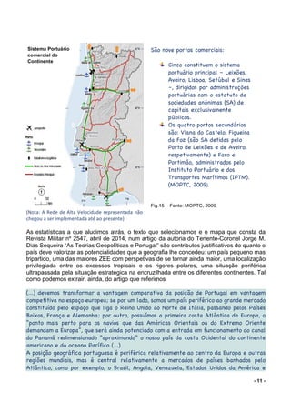 - 11 -
(Nota:	A	Rede	de	Alta	Velocidade	representada	não	
chegou	a	ser	implementada	até	ao	presente)	
	
As estatísticas a que aludimos atrás, o texto que selecionamos e o mapa que consta da
Revista Militar nº 2547, abril de 2014, num artigo da autoria do Tenente-Coronel Jorge M.
Dias Sequeira “As Teorias Geopolíticas e Portugal” são contributos justificativos do quanto o
país deve valorizar as potencialidades que a geografia lhe concedeu: um país pequeno mas
tripartido, uma das maiores ZEE com perspetivas de se tornar ainda maior, uma localização
privilegiada entre os excessos tropicais e os rigores polares, uma situação periférica
ultrapassada pela situação estratégica na encruzilhada entre os diferentes continentes. Tal
como podemos extrair, ainda, do artigo que referimos
	
(...) devemos transformar a vantagem comparativa da posição de Portugal em vantagem
competitiva no espaço europeu; se por um lado, somos um país periférico ao grande mercado
constituído pelo espaço que liga o Reino Unido ao Norte de Itália, passando pelos Países
Baixos, França e Alemanha; por outro, possuímos a primeira costa Atlântica da Europa, o
“ponto mais perto para os navios que das Américas Orientais ou do Extremo Oriente
demandam a Europa”, que será ainda potenciado com a entrada em funcionamento do canal
do Panamá redimensionado “aproximando” o nosso país da costa Ocidental do continente
americano e do oceano Pacífico (...)
A posição geográfica portuguesa é periférica relativamente ao centro da Europa e outras
regiões mundiais, mas é central relativamente a mercados de países banhados pelo
Atlântico, como por exemplo, o Brasil, Angola, Venezuela, Estados Unidos da América e
Sistema Portuário
comercial do
Continente
São nove portos comerciais:
Cinco constituem o sistema
portuário principal – Leixões,
Aveiro, Lisboa, Setúbal e Sines
–, dirigidos por administrações
portuárias com o estatuto de
sociedades anónimas (SA) de
capitais exclusivamente
públicos.
Os quatro portos secundários
são: Viana do Castelo, Figueira
da Foz (são SA detidas pelo
Porto de Leixões e de Aveiro,
respetivamente) e Faro e
Portimão, administrados pelo
Instituto Portuário e dos
Transportes Marítimos (IPTM).
(MOPTC, 2009).
Fig.15 – Fonte: MOPTC, 2009
 