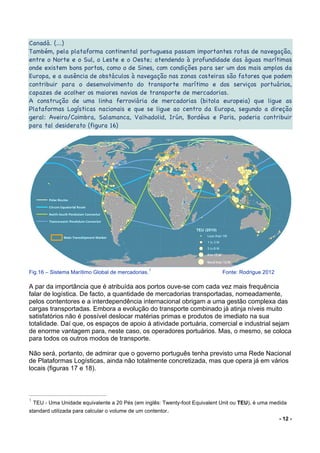 - 12 -
Canadá. (...)
Também, pela plataforma continental portuguesa passam importantes rotas de navegação,
entre o Norte e o Sul, o Leste e o Oeste; atendendo à profundidade das águas marítimas
onde existem bons portos, como o de Sines, com condições para ser um dos mais amplos da
Europa, e a ausência de obstáculos à navegação nas zonas costeiras são fatores que podem
contribuir para o desenvolvimento do transporte marítimo e dos serviços portuários,
capazes de acolher os maiores navios de transporte de mercadorias.
A construção de uma linha ferroviária de mercadorias (bitola europeia) que ligue as
Plataformas Logísticas nacionais e que se ligue ao centro da Europa, segundo a direção
geral: Aveiro/Coimbra, Salamanca, Valhadolid, Irún, Bordéus e Paris, poderia contribuir
para tal desiderato (figura 16)
Fig.16 – Sistema Marítimo Global de mercadorias.
1
Fonte: Rodrigue 2012
A par da importância que é atribuída aos portos ouve-se com cada vez mais frequência
falar de logística. De facto, a quantidade de mercadorias transportadas, nomeadamente,
pelos contentores e a interdependência internacional obrigam a uma gestão complexa das
cargas transportadas. Embora a evolução do transporte combinado já atinja níveis muito
satisfatórios não é possível deslocar matérias primas e produtos de imediato na sua
totalidade. Daí que, os espaços de apoio à atividade portuária, comercial e industrial sejam
de enorme vantagem para, neste caso, os operadores portuários. Mas, o mesmo, se coloca
para todos os outros modos de transporte.
Não será, portanto, de admirar que o governo português tenha previsto uma Rede Nacional
de Plataformas Logísticas, ainda não totalmente concretizada, mas que opera já em vários
locais (figuras 17 e 18).
1
TEU - Uma Unidade equivalente a 20 Pés (em inglês: Twenty-foot Equivalent Unit ou TEU), é uma medida
standard utilizada para calcular o volume de um contentor.
 