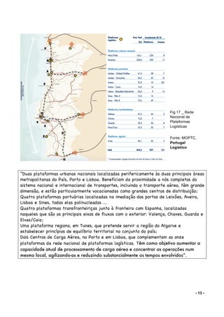 - 13 -
“Duas plataformas urbanas nacionais localizadas perifericamente às duas principais áreas
metropolitanas do País, Porto e Lisboa. Beneficiam da proximidade a nós completos do
sistema nacional e internacional de transportes, incluindo o transporte aéreo, têm grande
dimensão, e estão particularmente vocacionadas como grandes centros de distribuição;
Quatro plataformas portuárias localizadas na imediação dos portos de Leixões, Aveiro,
Lisboa e Sines, todas elas polinucleadas ...
Quatro plataformas transfronteiriças junto à fronteira com Espanha, localizadas
naqueles que são os principais eixos de fluxos com o exterior: Valença, Chaves, Guarda e
Elvas/Caia;
Uma plataforma regiona, em Tunes, que pretende servir a região do Algarve e
estabelecer princípios de equilíbrio territorial no conjunto do país;
Dois Centros de Carga Aérea, no Porto e em Lisboa, que complementam as onze
plataformas da rede nacional de plataformas logísticas. Têm como objetivo aumentar a
capacidade atual de processamento de carga aérea e concentrar as operações num
mesmo local, agilizando-as e reduzindo substancialmente os tempos envolvidos”.
Fig.17 _ Rede
Nacional de
Plataformas
Logísticas
Fonte: MOPTC,
Portugal
Logístico
 