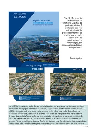 - 14 -
No edifício de serviços poderão ser instaladas diversas empresas na área dos serviços
aduaneiros, navegação, transitários, bancos, seguradoras, restaurantes entre outras. O
edifício de apoio será uma mais valia para os motoristas, que poderão usufruir de
cafetaria, lavandaria, vestiários e duches para além de parqueamento para viaturas.
O valor desta plataforma logística é potenciado principalmente pela sua localização
junto ao Porto de Leixões, usufruindo de todas as mais valias daí decorrentes. Os
acessos fáceis e rápidos ao Grande Porto, ao Aeroporto e às principais vias rodoviárias e
ferroviárias, são também vantagens relevantes para uma empresa que aqui se instale.
Fig. 18 - Brochura de
apresentação da
Plataforma Logística do
porto de Leixões. A
localização dos dois
polos logísticos foi
pensada em termos de
proximidade ao porto
assim como às
principais vias de
comunicação. Em
baixo, os dois polos em
mais pormenor.
Fonte: apdl.pt
 