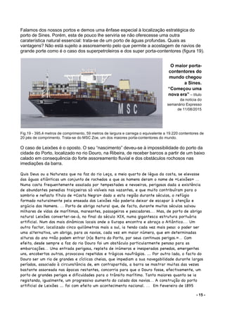 - 15 -
Falamos dos nossos portos e demos uma ênfase especial à localização estratégica do
porto de Sines. Porém, esta de pouco lhe serviria se não oferecesse uma outra
caraterística natural essencial: trata-se de um porto de águas profundas. Quais as
vantagens? Não está sujeito a assoreamento pelo que permite a acostagem de navios de
grande porte como é o caso dos superpetroleiros e dos super porta-contentores (figura 19).
Fig.19 - 395,4 metros de comprimento, 59 metros de largura e carrega o equivalente a 19.220 contentores de
20 pés de comprimento. Trata-se do MSC Zoe, um dos maiores porta-contentores do mundo.
O caso de Leixões é o oposto. O seu “nascimento” deveu-se à impossibilidade do porto da
cidade do Porto, localizado no rio Douro, na Ribeira, de receber barcos a partir de um baixo
calado em consequência do forte assoreamento fluvial e dos obstáculos rochosos nas
imediações da barra.
Quis Deus ou a Natureza que na foz do rio Leça, a meio quarto de légua da costa, se elevasse
das águas atlânticas um conjunto de rochedos a que os homens deram o nome de «Leixões» ...
Numa costa frequentemente assolada por tempestades e nevoeiros, perigosos dada a existência
de abundantes penedias traiçoeiras só visíveis nas vazantes, e que muito contribuíram para o
sombrio e nefasto título de «Costa Negra» dado a esta região durante séculos, o refúgio
formado naturalmente pela enseada dos Leixões não poderia deixar de escapar à atenção e
argúcia dos Homens. ... Porto de abrigo natural que, de facto, durante muitos séculos salvou
milhares de vidas de marítimos, mareantes, passageiros e pescadores.... Mas, de porto de abrigo
natural Leixões converter-se-á, no final do século XIX, numa gigantesca estrutura portuária
artificial. Num dos mais dinâmicos locais onde a Europa encontra e abraça o Atlântico.... Um
outro factor, localizado cinco quilómetros mais a sul, ia tendo cada vez mais peso: o poder ser
uma alternativa, um abrigo, para os navios, cada vez em maior número, que em determinadas
alturas do ano «não podem entrar (n)a Barra do Porto, por seus continuos perigos.»... Com
efeito, desde sempre a foz do rio Douro foi um obstáculo particularmente penoso para as
embarcações... Uma entrada perigosa, repleta de inúmeros e inesperados penedos, emergentes
uns, encobertos outros, provocava repetidos e trágicos naufrágios. ... Por outro lado, o facto do
Douro ser um rio de grandes e cíclicas cheias, que impediam a sua navegabilidade durante largos
períodos, associado à circunstância de, em contrapartida, a barra se mostrar muitas das vezes
bastante assoreada nas épocas restantes, concorria para que o Douro fosse, efectivamente, um
porto de grandes perigos e dificuldades para o trânsito marítimo. Tanto maiores quanto se ia
registando, igualmente, um progressivo aumento do calado dos navios... A construção do porto
artificial de Leixões ... foi com efeito um acontecimento nacional. ... Em Fevereiro de 1895
O maior porta-
contentores do
mundo chegou
a Sines.
“Começou uma
nova era” – título
da notícia do
semanário Expresso
de 11/08/2015
 