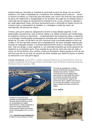 - 16 -
estavam dados por concluídos os trabalhos da construção do porto de abrigo. Era no entanto
evidente a utili dade e necessidade de o transformar num verdadeiro porto comercial.... Seriam
no entanto os Homens, ou a Natureza pela mão destes, que a partir dos finais dos anos quarenta
do século XX condenariam a navegabilidade na foz do Douro. Na origem de tal condição esteve a
construção das barragens de aproveitamento hidroeléctrico do rio que, evitando as repetidas e
por vezes gigantescas cheias, contribuiu decisivamente para a diminuição da limpeza natural da
corrente e para o assoreamento do Cabedelo. E a tonelagem e calado dos navios, em
contrapartida, não paravam de crescer...
O Douro, como porto comercial, desapareceria durante as duas décadas seguintes. E até
embarcações características, como os barcos rabelos e os rabões carvoeiros, são transformados
em elementos turísticos e decorativos.... O desenvolvimento dos transportes aéreos e rodoviários
e as profundas transformações socioeconómicas motivadas pela «Crise do Petróleo» no início da
década de '70 e pelo «25 de Abril» de 1974 colocaram novos e profundos desafios ao Porto de
Leixões. O fim dos mercados coloniais até aí preponderantes. As novas realidades impostas pelo
processo de integração europeia. O profundo desenvolvimento técnico e tecnológico dos últimos
anos. Tudo isto obrigou a novas respostas e a um acentuado dinamismo que muitos pensariam ser
impossível ao já centenário porto. Prova acabada de que não há, neste caso como em todos os
outros, um fim da História. Esta continua a fazer-se diariamente. Mesmo quando se trata de uma
estrutura que tem na sua base um conjunto de velhos rochedos que, desde há séculos, os homens
se habituaram a ver como porto seguro.
Trechos retirados de Joel CLETO - Leixões. Pequena História de um Grande Porto. Porto de
Leixões. Fotografias de Domingos Alvão e Emílio Biel. Leça da Palmeira: Administração dos
Portos do Douro e Leixões, 1998.
Sanindusa.pt
Terminal de passageiros, a última
grande infraestrutura acrescentada ao
complexo de Leixões. “O Novo
Terminal reúne as condições ideais
para acolher a maior parte dos navios
de cruzeiros da atual frota mundial,
assim como potenciar viagens em
turnaround, isto é, viagens com início e
fim no porto de Leixões”, uma enorme
valia no desenvolvimento turístico da
região.
Fonte: apdl.pt
Leixões foi construído para
colmatar a incapacidade do porto
fluvial do Douro continuar a servir
as necessidades da região.
Assoreamento, cheias irregulares e
barra com muitos obstáculos
rochosos eram fatores que tinham
de ser ultrapassados com um novo
porto.
Fonte: doportoenaoso.blogspot.pt
(imagem do Cais da Ribeira no Porto)
 