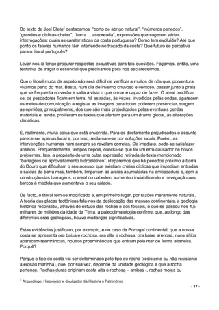 - 17 -
Do texto de Joel Cleto2
destacamos “porto de abrigo natural”, “inúmeros penedos”,
“grandes e cíclicas cheias”, “barra ... assoreada”, expressões que sugerem várias
interrogações: quais as caraterísticas da costa portuguesa? Como tem evoluído? Até que
ponto os fatores humanos têm interferido no traçado da costa? Que futuro se perpetiva
para o litoral português?
Levar-nos-ia longe procurar respostas exaustivas para tais questões. Façamos, então, uma
tentativa de traçar o essencial que precisamos para nos esclarecermos.
Que o litoral muda de aspeto não será difícil de verificar a muitos de nós que, porventura,
vivamos perto do mar. Basta, num dia de inverno chuvoso e ventoso, passar junto à praia
que se frequenta no verão e salta à vista o que o mar é capaz de fazer. O areal modifica-
se, os pescadores ficam em terra, há estradas, às vezes, invadidas pelas ondas, aparecem
os meios de comunicação a registar as imagens para todos poderem presenciar, surgem
as opiniões, principalmente, dos que são mais prejudicados pelas eventuais perdas
materiais e, ainda, proliferam os textos que alertam para um drama global, as alterações
climáticas.
É, realmente, muita coisa que está envolvida. Para os diretamente prejudicados o assunto
parece ser apenas local e, por isso, reclamam-se por soluções locais. Porém, as
intervenções humanas nem sempre se revelam corretas. De imediato, pode-se satisfazer
anseios. Frequentemente, tempos depois, conclui-se que foi um erro causador de novos
problemas. Isto, a propósito de uma outra expressão retirada do texto mencionado
“barragens de aproveitamento hidroelétrico”. Reparemos que há penedos próximo à barra
do Douro que dificultam o seu acesso, que existiam cheias cíclicas que impediam entradas
e saídas da barra mas, também, limpavam as areias acumuladas na embocadura e, com a
construção das barragens, o areal do cabedelo aumentou inviabilizando a navegação aos
barcos à medida que aumentava o seu calado.
De facto, o litoral tem-se modificado e, em primeiro lugar, por razões meramente naturais.
A teoria das placas tectónicas fala-nos da deslocação das massas continentais, a geologia
histórica reconstitui, através do estudo das rochas e dos fósseis, o que se passou nos 4,5
milhares de milhões da idade da Terra, a paleoclimatologia confirma que, ao longo das
diferentes eras geológicas, houve mudanças significativas.
Estas evidências justificam, por exemplo, e no caso de Portugal continental, que a nossa
costa se apresenta ora baixa e rochosa, ora alta e rochosa, ora baixa arenosa, nuns sítios
aparecem reentrâncias, noutros proeminências que entram pelo mar de forma altaneira.
Porquê?
Porque o tipo de costa vai ser determinado pelo tipo de rocha (resistente ou não resistente
à erosão marinha), que, por sua vez, depende da unidade geológica a que a rocha
pertence. Rochas duras originam costa alta e rochosa – arribas -, rochas moles ou
2
Arqueólogo, Historiador e divulgador da História e Património.
 