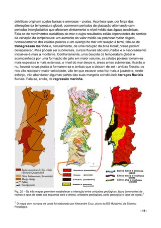 - 18 -
detríticas originam costas baixas e arenosas – praias. Acontece que, por força das
alterações da temperatura global, ocorreram períodos de glaciação alternando com
períodos interglaciários que afetaram diretamente o nível médio das águas oceânicas.
Fala-se de movimentos eustáticos do mar e cujos resultados estão dependentes do sentido
da variação da temperatura: um aumento do valor médio vai provocar maior degelo,
nomeadamente das calotes polares e um avanço do mar em relação à terra, fala-se de
transgressão marinha e, naturalmente, de uma redução da área litoral; praias podem
desaparecer, ilhas podem ser submersas, cursos fluviais são encurtados e o assoreamento
iniciar-se-á mais a montante. Contrariamente, uma descida da temperatura global é
acompanhada por uma formação de gelo em maior volume, as calotes polares tornam-se
mais espessas e mais extensas, o nível do mar desce e, áreas antes submersas, ficarão a
nu; haverá novas praias a formarem-se e arribas que o deixam de ser - arribas fósseis; os
rios vão readquirir maior velocidade, vão ter que escavar uma foz mais a jusante e, neste
esforço, vão abandonar algumas partes das suas margens constituindo terraços fluviais
fluviais. Fala-se, então, de regressão marinha.
Fig. 20 – Os três mapas permitem estabelecer a interação entre unidades geológicas, tipos dominantes de
rochas e tipos de costa (da esquerda para a direita: unidades geológicas, carta geológica e tipos de costa).
3
3
O mapa com os tipos de costa foi elaborado por Alexandre Cruz, aluno da ES Mouzinho da Silveira,
Portalegre.
 