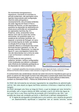 - 19 -
Fig.21 – Localização geográfica dos principais acidentes da costa: laguna de Aveiro, na foz do rio Vouga,
tômbolo de Peniche onde se localiza o Cabo Carvoeiro e a laguna de Faro, na costa meridional.
O conhecimento das caraterísticas naturais da costa é de enorme importância para que se
gizem os planos de intervenção humana mais adequados à preservação desta faixa litoral
fundamental para o país. Não será por acaso que, entre os muitos planos já elaborados,
constem os chamados POOC – Planos de Ordenamento da Orla Costeira.
Os POOC são instrumentos de natureza regulamentar da competência da administração
central, tem como objeto as águas marítimas costeiras e interiores e respetivos leitos e
margens.
Os POOC abrangem uma faixa ao longo do litoral, a qual se designa por zona terrestre
de proteção, com a largura máxima de 500m contados a partir do limite das águas do
mar para terra e uma faixa marítima de proteção até à batimétrica dos 30m., com
exceção das áreas sob jurisdição portuária, e identificam e definem nomeadamente:
O regime de salvaguarda e proteção para a orla costeira, com o objetivo de garantir
um desenvolvimento equilibrado e compatível com os valores naturais, sociais,
Os movimentos transgressivos e
regressivos, mormente os ocorridos no
período quaternário, são apontados como
agentes responsáveis pela configuração
atual da costa portuguesa e,
necessariamente, dos principais acidentes
da costa: lagunas de Aveiro e Faro e
tômbolo de Peniche, os três associados a
episódios de deposição de sedimentos em
áreas pouco profundas em consequência
de regressões marinhas (fig. 21).
Podemos, ainda, acrescentar outros
fatores como são os casos dos ventos
dominantes, do quadrante oeste, e a
existência de correntes marítimas, em
especial, a corrente de Portugal, um ramo
da Corrente Quente do Golfo, que deslisa
na direção N-S ao longo da costa
ocidental. Mesmo a orientação dos cursos
terminais fluviais é geradora, ou não, da
abrasão marinha. Reparemos, no mapa da
figura 21, que a esmagadora maioria dos
rios são discordantes com a linha de costa
o que vai favorecer o contacto com o
oceano.
A uma escala de mais pormenor,
podemos, também, verificar configurações
muito localizadas que alteram a paisagem
pela influência de realidades geológicas ou
de disposição do relevo presentes nos
sítios em concreto.
 