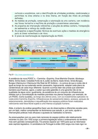 - 20 -
culturais e económicos, com a identificação de atividades proibidas, condicionadas e
permitidas na área emersa e na área imersa, em função dos níveis de proteção
definidos;
As medidas de proteção, conservação e valorização da orla costeira, com incidência
nas faixas terrestre e marítima de proteção e ecossistemas associados;
As propostas de intervenção referentes a soluções de defesa costeira, transposição
de sedimentos e reforço do cordão dunar
As propostas e especificações técnicas de eventuais ações e medidas de emergência
para as áreas vulneráveis e de risco;
O plano de monitorização da implementação do POOC.
Fig.22 - http://www.apambiente.pt/
A existência de nove POOC´s – Caminha –Espinho; Ovar-Marinha Grande; Alcobaça-
Mafra; Sintra-Sado; Cidadela-Forte de S.Julião da Barra; Sado-Sines; Sines-Burgau;
Burgau-Vilamoura e Vilamoura-Vila Real de Stº.António – é a prova de que a costa não é
igual ao longo da sua extensão sendo necessário, logicamente, adaptar cada plano às
caraterísticas de cada troço diferente. Quando ouvimos falar das praias que ostentam
bandeira azul ficamos, agora, a saber que este galardão é uma garantia não só da
qualidade da água como, igualmente, da existência de um conjunto de infraestruturas
obtidas com a concretização de medidas previstas nos planos traçados, por exemplo, de
um POOC. Como sucedeu, ao longo dos últimos anos, com os investimentos aplicados na
costa entre Caminha–Espinho. Infraestruturas de saneamento básico, acessos, parques de
estacionamento, demolições e requalificação dos espaços públicos foram realizados
valorizando esta faixa litoral sujeita a uma intensa ocupação humana.
Aliás, é próprio da análise geográfica fazer uso de observações a diferentes escalas para,
por um lado, melhor compreender os fenómenos que estuda, e, por outro, ajudar a
intervenções práticas mais eficazes e ajustada às realidades no terreno.
As preocupações com os usos mais racionais do espaço público são relativamente
recentes no país. Em 1932 surgiu a primeira legislação sobre o ordenamento do território
mas sem grandes consequências. Foi preciso esperar por 1975 para que se retomasse
este capítulo legislativo. A candidatura de Portugal à então CEE exigiu-nos mais rigor na
 