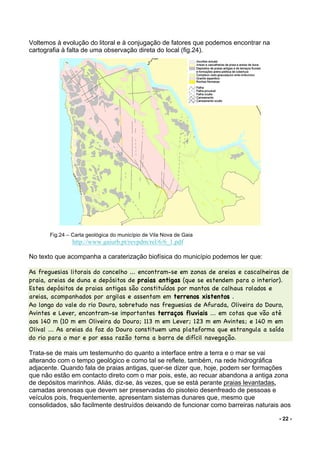 - 22 -
Voltemos à evolução do litoral e à conjugação de fatores que podemos encontrar na
cartografia à falta de uma observação direta do local (fig.24).
Fig.24 – Carta geológica do município de Vila Nova de Gaia
http://www.gaiurb.pt/revpdm/rel/6/6_1.pdf
No texto que acompanha a caraterização biofísica do município podemos ler que:
As freguesias litorais do concelho ... encontram-se em zonas de areias e cascalheiras de
praia, areias de duna e depósitos de praias antigas (que se estendem para o interior).
Estes depósitos de praias antigas são constituídos por mantos de calhaus rolados e
areias, acompanhados por argilas e assentam em terrenos xistentos .
Ao longo do vale do rio Douro, sobretudo nas freguesias de Afurada, Oliveira do Douro,
Avintes e Lever, encontram-se importantes terraços fluviais ... em cotas que vão até
aos 140 m (10 m em Oliveira do Douro; 113 m em Lever; 123 m em Avintes; e 140 m em
Olival ... As areias da foz do Douro constituem uma plataforma que estrangula a saída
do rio para o mar e por essa razão torna a barra de difícil navegação.
Trata-se de mais um testemunho do quanto a interface entre a terra e o mar se vai
alterando com o tempo geológico e como tal se reflete, também, na rede hidrográfica
adjacente. Quando fala de praias antigas, quer-se dizer que, hoje, podem ser formações
que não estão em contacto direto com o mar pois, este, ao recuar abandona a antiga zona
de depósitos marinhos. Aliás, diz-se, às vezes, que se está perante praias levantadas,
camadas arenosas que devem ser preservadas do pisoteio desenfreado de pessoas e
veículos pois, frequentemente, apresentam sistemas dunares que, mesmo que
consolidados, são facilmente destruídos deixando de funcionar como barreiras naturais aos
 