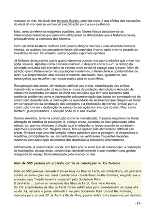 - 23 -
avanços do mar. Ao aludir aos terraços fluviais, uma vez mais, é aos efeitos das oscilações
do nível do mar que se vai buscar a explicação para a sua existência.
Mas, como já referimos nalgumas ocasiões, aos fatores físicos associam-se as
intervenções humanas que procuram ultrapassar as dificuldades que a Natureza causa,
principalmente, à economia dos homens.
Com um litoral bastante retilíneo com poucos abrigos naturais e uma atividade humana
intensa, as queixas dos pescadores locais são repetidas inverno após inverno perante as
investidas do mar. No entanto, outros agentes exprimem opiniões.
Já falámos da economia azul e quanto devemos apostar nas oportunidades que o mar nos
pode oferecer. Apostas como o turismo balnear, o desporto como o surf, o reforço da
atividade portuária são exemplos de setores onde ainda há espaço para crescer. Além da
atração que o litoral exerce nas populações residentes, o litoral oferece oportunidades de
lazer que proporcionam uma procura crescente, aos locais, mas, igualmente, aos
estrangeiros que escolhem as nossas praias para as suas férias.
Recuperação das dunas, alimentação artificial das praias, estabilização das arribas,
manutenção e construção de esporões e muros de proteção, demolição e remoção de
estruturas localizadas em áreas de risco são soluções que têm sido aplicadas para
contrariar problemas como o desrespeito pela preservação das dunas em consequência da
construção desordenada, a diminuição da quantidade de sedimentos que chegam ao litoral
em consequência da construção das barragens e a exploração de inertes (areias) para a
construção civil ou a destruição de estruturas por ação dos avanços do mar. Mas, como
também, já expressamos, a solução pode ter o seu reverso.
Custos elevados, tanto na construção como na manutenção; impactos negativos no litoral,
alteração da estética da paisagem, e, a longo prazo, aumento de risco provocado pelas
estruturas, apenas oferecem proteção local e reduzida no tempo quando se constroem
esporões e quebras mar. Nalguns casos, tem-se optado pela alimentação artificial das
praias. Embora seja uma intervenção menos agressiva para a paisagem, é dispendiosa e
repetitiva, principalmente, se, em cada inverno, se verificarem frequentes invasões
marinhas com destruição sistemática dos depósitos lá colocados anteriormente.
Ultimamente, a comunicação social, tem feito eco de outro tipo de intervenção: a demolição
de habitações, muitas delas, construídas clandestinamente e que impedem uma gestão
adequada do espaço litoral ameaçado pelo avanço do mar.
	
Mais de 500 pessoas em protesto contra as demolições na Ria Formosa
Mais de 500 pessoas concentraram-se hoje na Ilha do Farol, em Olhão/Faro, em protesto
contra as demolições das casas consideradas clandestinas na Ria Formosa, exigindo que o
processo seja "imediatamente suspenso" pela Sociedade Polis. Ria Formosa
O protesto ... juntou os moradores das ilhas do Farol, Culatra e Armona ...
Os 137 proprietários da ilha do Farol foram notificados para abandonarem as casas até
ao dia 24, estando a posse administrativa pela Sociedade Polis Litoral Ria Formosa,
marcada para os dias 27 de Abril e 06 de Maio, prazos entretanto suspensos por decisão
 