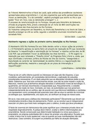 - 24 -
do Tribunal Administrativo e Fiscal de Loulé, após análise das providências cautelares
apresentadas pelos proprietários (...) um dos argumentos que serão apresentados para
travar as demolições, "é o do camaleão", espécie protegida que existe na ilha e que
(pode) "ficar em risco, caso as demolições prossigam" (...).
O processo de renaturalização da ria Formosa, lançado pelo Ministério do Ambiente,
através do programa Polis, prevê a demolição de um total de 800 construções nos
núcleos urbanos das ilhas-barreira da Ria Formosa.
Os trabalhos começaram em Dezembro, no ilhote dos Ramalhetes e no ilhote de Cobra, e
deverão prolongar-se até ao verão, segundo o calendário anunciado inicialmente pela
sociedade Polis.
25/04/2015 - Lusa/SOL
Movimento regressa a ações de protesto contra demolições na Ria Formosa
O Movimento SOS Ria Formosa/Je suis Ilhéu decidiu voltar a iniciar ações de protesto
(...) O Parlamento aprovou na sexta-feira um projeto de resolução do PS que recomenda
ao Governo “a requalificação e valorização da ria Formosa” e rejeitou outros dois, do BE
e do PCP, que pretendiam travar as demolições nas ilhas barreira. ... O PS sugere na
resolução que seja retomada a "filosofia inicial" do Programa Polis Litoral e, ainda, que
seja clarificada a natureza jurídica do Núcleo da Ilha da Culatra, "assegurando a
manutenção do carácter de ‘dominialidade’ do domínio hídrico e a regularização das
edificações existentes, mediante a execução de um plano de intervenção e
requalificação".
LUSA/Público - 13/02/2016
Trata-se de um velho dilema quando os interesses em jogo são tão díspares, o que
inviabiliza, particularmente, em sociedades democráticas, a aplicação de soluções
consideradas necessárias. É um dado adquirido que as alterações climáticas estão a surtir
efeito. Sabemos que, face aos conhecimentos atuais, que não se pode impedir a ação da
Natureza, mesmo que já tenhamos atingido elevados e sofisticados níveis de tecnologia. É,
igualmente, por demais reconhecida a incapacidade que, frequentemente, o cidadão
comum tem da noção de risco. Compete, por isso, às autoridades que nos governam,
independentemente da cor política, agir de acordo com que técnicos habilitados e cientistas
nos apresentam como consequências possíveis caso não se atue no sentido de minimizar
os estragos que, repetidamente, ano após ano, se verificam ao longo da nossa costa.
Dir-se-á, mas onde para a defesa dos interesses particulares? Obviamente que devem ser
considerados durante a fase de planeamento. Porém, se se concluir que é indispensável
executar um plano que trará mais vantagens para o coletivo, é este que deve prevalecer.
O facto de vivermos em democracia não pode significar que o interesse privado deve ser
respeitado dogmaticamente. A justiça deve intervir, avaliar e definir indemnizações aos
proprietários. Sendo comprovado que determinada habitação é a única que possui o
proprietário, as próprias autoridades têm o dever de arranjar uma alternativa. Sucede que,
o estar à beira mar é muito apetecível, mas só quando as suas manifestações não são
destrutivas. Caso contrário, lá surgem os protestos por falha de atuação atempada.
 