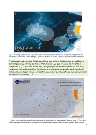 - 3 -
	
	
	
	
	
	
	
	
	
	
	
	
	
	
Fig.3 – A configuração atual e a que passará a existir caso seja viabilizado o projeto de alargamento da
Plataforma Continental. Fonte: emepc – Estrutura de Missão para a Extensão da Plataforma Continental.
A exploração das energias fósseis petróleo e gás natural também será um desígnio a
mais longo prazo, "dentro de duas a três décadas", já que só agora se iniciarão as
prospeções (...) O mar não acaba aqui. A exploração das potencialidades do mar alto,
começando nas turbinas eólicas flutuantes e acabando na mineração, será o estímulo
necessário para fazer crescer um sector que, apesar de já existir, se mantém confinado
ao ambiente académico (...).
Fig. 4 – Localização geográfica dos recursos já identificados, a maioria deles, fora da atual ZEE do país.
Se a pretensão de alargamento da plataforma continental for aceite, estes recursos passam a ser nossos.
 