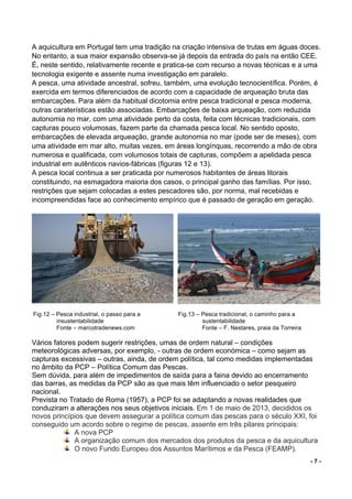 - 7 -
A aquicultura em Portugal tem uma tradição na criação intensiva de trutas em águas doces.
No entanto, a sua maior expansão observa-se já depois da entrada do país na então CEE.
É, neste sentido, relativamente recente e pratica-se com recurso a novas técnicas e a uma
tecnologia exigente e assente numa investigação em paralelo.
A pesca, uma atividade ancestral, sofreu, também, uma evolução tecnocientífica. Porém, é
exercida em termos diferenciados de acordo com a capacidade de arqueação bruta das
embarcações. Para além da habitual dicotomia entre pesca tradicional e pesca moderna,
outras caraterísticas estão associadas. Embarcações de baixa arqueação, com reduzida
autonomia no mar, com uma atividade perto da costa, feita com técnicas tradicionais, com
capturas pouco volumosas, fazem parte da chamada pesca local. No sentido oposto,
embarcações de elevada arqueação, grande autonomia no mar (pode ser de meses), com
uma atividade em mar alto, muitas vezes, em áreas longínquas, recorrendo a mão de obra
numerosa e qualificada, com volumosos totais de capturas, compõem a apelidada pesca
industrial em autênticos navios-fábricas (figuras 12 e 13).
A pesca local continua a ser praticada por numerosos habitantes de áreas litorais
constituindo, na esmagadora maioria dos casos, o principal ganho das famílias. Por isso,
restrições que sejam colocadas a estes pescadores são, por norma, mal recebidas e
incompreendidas face ao conhecimento empírico que é passado de geração em geração.
	
	Fig.12 – Pesca industrial, o passo para a Fig.13 – Pesca tradicional, o caminho para a
insustentabilidade sustentabilidade
Fonte – marcotradenews.com Fonte – F. Nestares, praia da Torreira
	
Vários fatores podem sugerir restrições, umas de ordem natural – condições
meteorológicas adversas, por exemplo, - outras de ordem económica – como sejam as
capturas excessivas – outras, ainda, de ordem política, tal como medidas implementadas
no âmbito da PCP – Política Comum das Pescas.
Sem dúvida, para além de impedimentos de saída para a faina devido ao encerramento
das barras, as medidas da PCP são as que mais têm influenciado o setor pesqueiro
nacional.
Prevista no Tratado de Roma (1957), a PCP foi se adaptando a novas realidades que
conduziram a alterações nos seus objetivos iniciais. Em 1 de maio de 2013, decididos os
novos princípios que devem assegurar a política comum das pescas para o século XXI, foi
conseguido um acordo sobre o regime de pescas, assente em três pilares principais:
A nova PCP
A organização comum dos mercados dos produtos da pesca e da aquicultura
O novo Fundo Europeu dos Assuntos Marítimos e da Pesca (FEAMP).
 